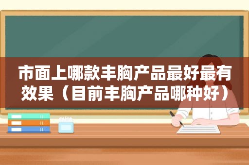 市面上哪款丰胸产品最好最有效果（目前丰胸产品哪种好）
