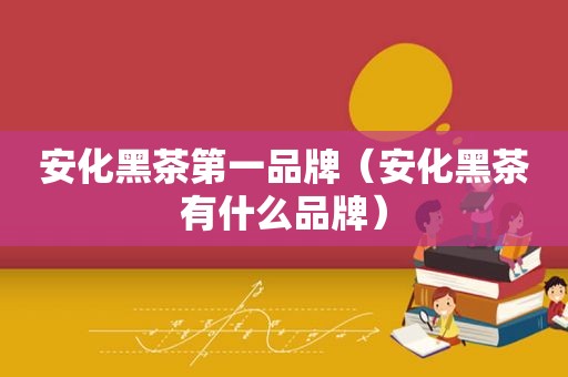 安化黑茶第一品牌（安化黑茶有什么品牌）