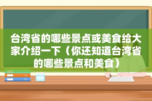 台湾省的哪些景点或美食给大家介绍一下（你还知道台湾省的哪些景点和美食）