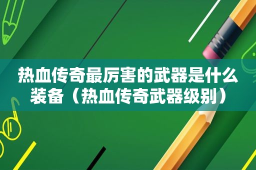 热血传奇最厉害的武器是什么装备（热血传奇武器级别）