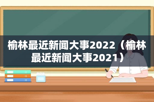 榆林最近新闻大事2022（榆林最近新闻大事2021）