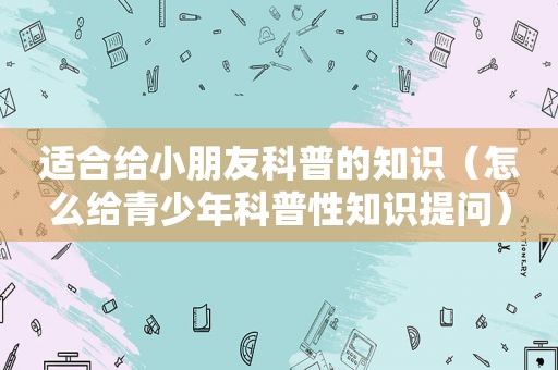 适合给小朋友科普的知识（怎么给青少年科普性知识提问）