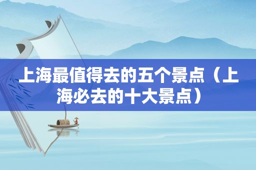 上海最值得去的五个景点（上海必去的十大景点）