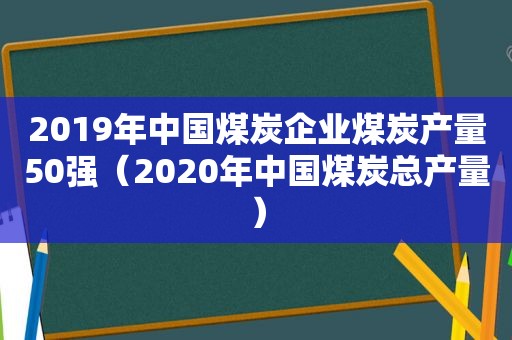 2019年中国煤炭企业煤炭产量50强（2020年中国煤炭总产量）