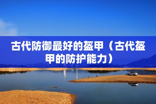 古代防御最好的盔甲（古代盔甲的防护能力）