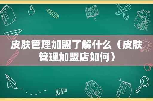 皮肤管理加盟了解什么（皮肤管理加盟店如何）