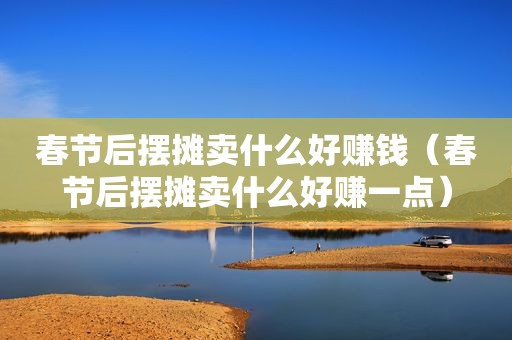 春节后摆摊卖什么好赚钱（春节后摆摊卖什么好赚一点）