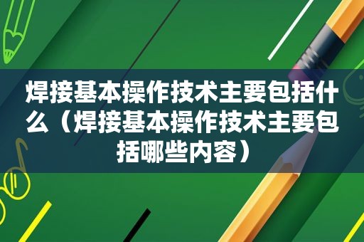 焊接基本操作技术主要包括什么（焊接基本操作技术主要包括哪些内容）