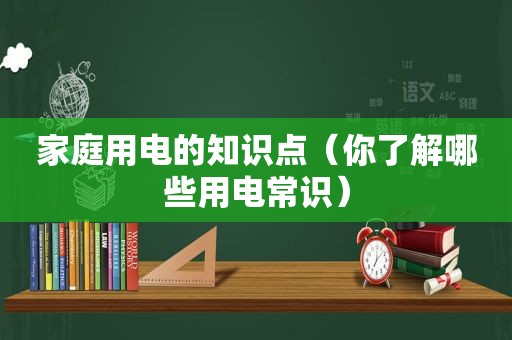 家庭用电的知识点（你了解哪些用电常识）