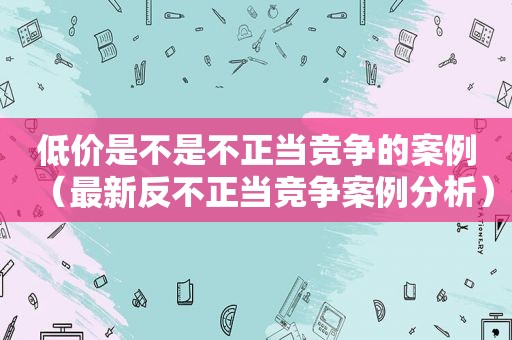 低价是不是不正当竞争的案例（最新反不正当竞争案例分析）