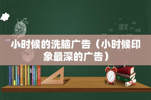 小时候的洗脑广告（小时候印象最深的广告）