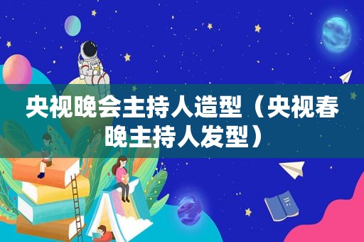 央视晚会主持人造型（央视春晚主持人发型）