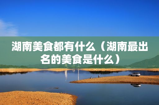湖南美食都有什么（湖南最出名的美食是什么）