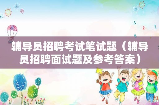 辅导员招聘考试笔试题（辅导员招聘面试题及参考答案）