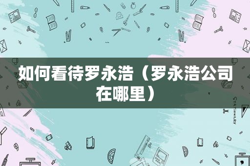 如何看待罗永浩（罗永浩公司在哪里）