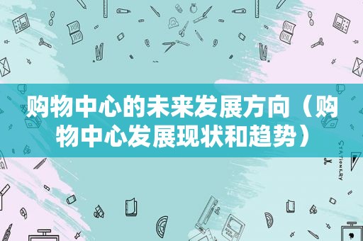 购物中心的未来发展方向（购物中心发展现状和趋势）