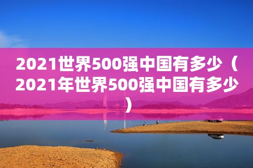 2021世界500强中国有多少（2021年世界500强中国有多少）