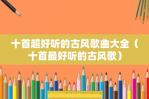 十首超好听的古风歌曲大全（十首最好听的古风歌）