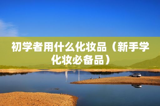 初学者用什么化妆品（新手学化妆必备品）