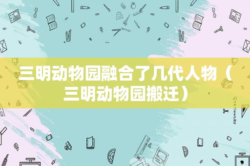 三明动物园融合了几代人物（三明动物园搬迁）