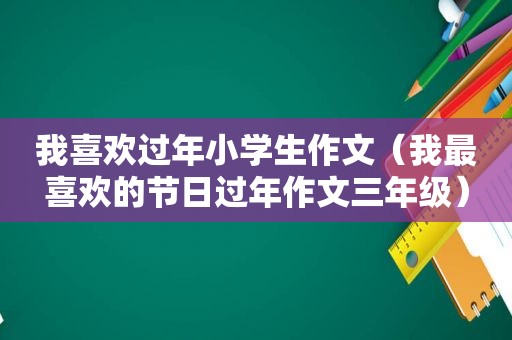 我喜欢过年小学生作文（我最喜欢的节日过年作文三年级）
