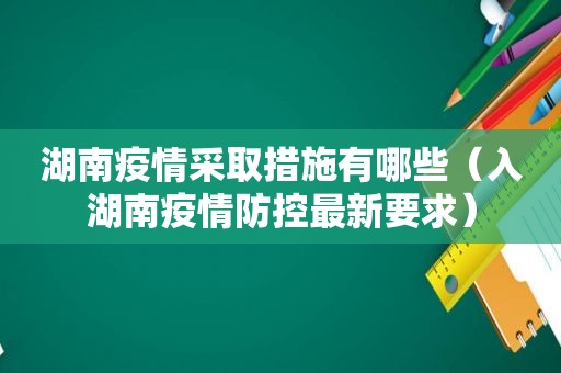湖南疫情采取措施有哪些（入湖南疫情防控最新要求）