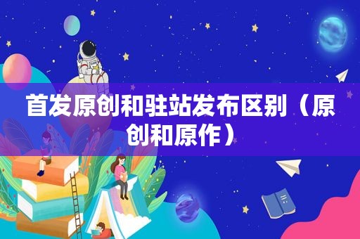 首发原创和驻站发布区别（原创和原作）