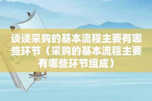谈谈采购的基本流程主要有哪些环节（采购的基本流程主要有哪些环节组成）