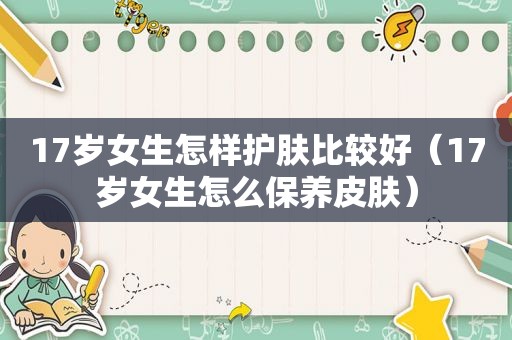 17岁女生怎样护肤比较好（17岁女生怎么保养皮肤）