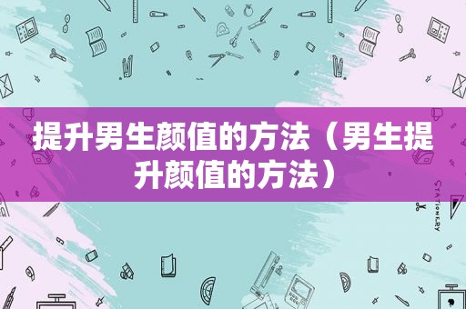提升男生颜值的方法（男生提升颜值的方法）