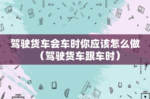 驾驶货车会车时你应该怎么做（驾驶货车跟车时）