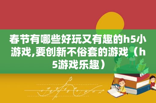 春节有哪些好玩又有趣的h5小游戏,要创新不俗套的游戏（h5游戏乐趣）