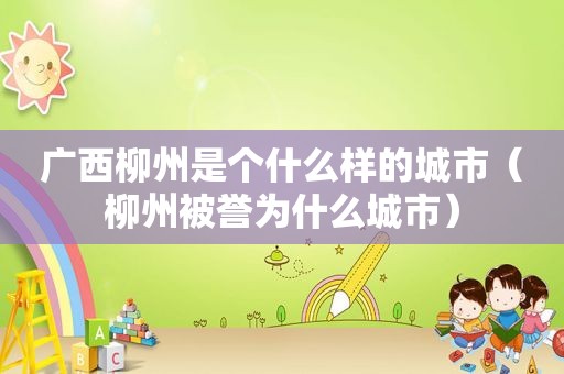 广西柳州是个什么样的城市（柳州被誉为什么城市）