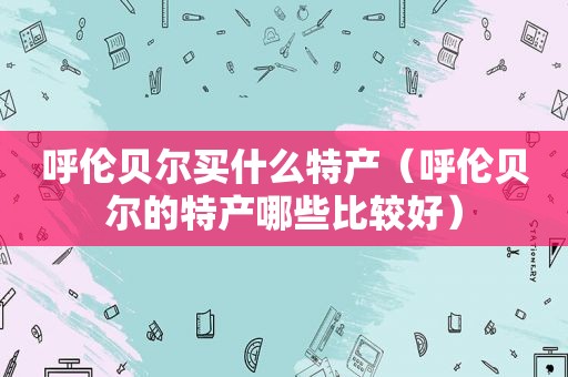 呼伦贝尔买什么特产（呼伦贝尔的特产哪些比较好）