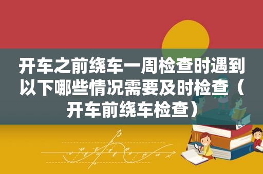 开车之前绕车一周检查时遇到以下哪些情况需要及时检查（开车前绕车检查）