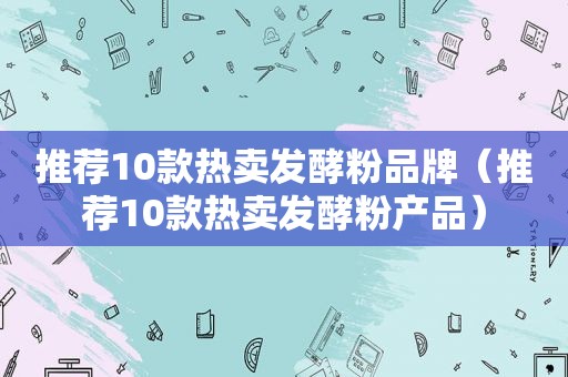 推荐10款热卖发酵粉品牌（推荐10款热卖发酵粉产品）