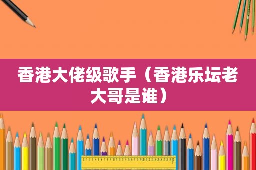 香港大佬级歌手（香港乐坛老大哥是谁）
