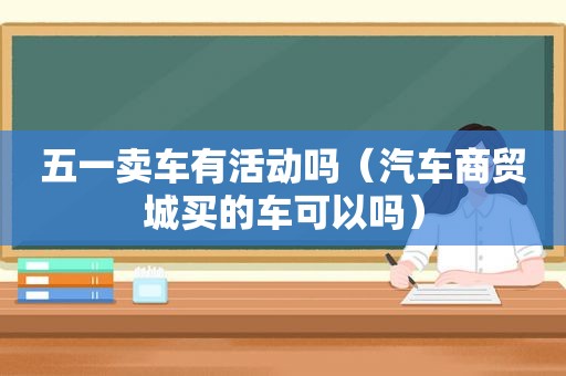 五一卖车有活动吗（汽车商贸城买的车可以吗）