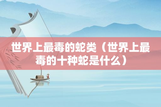 世界上最毒的蛇类（世界上最毒的十种蛇是什么）
