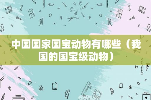 中国国家国宝动物有哪些（我国的国宝级动物）