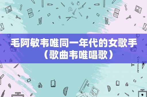 毛阿敏韦唯同一年代的女歌手（歌曲韦唯唱歌）