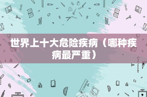 世界上十大危险疾病（哪种疾病最严重）