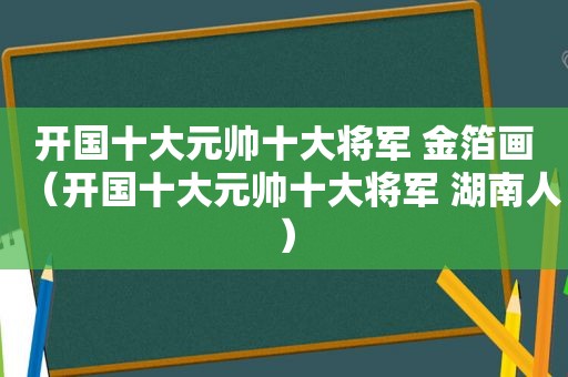 开国十大元帅十大将军 金箔画（开国十大元帅十大将军 湖南人）