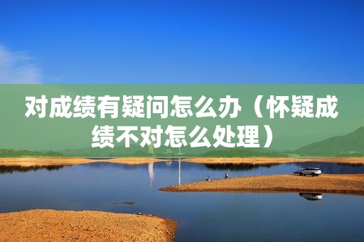 对成绩有疑问怎么办（怀疑成绩不对怎么处理）
