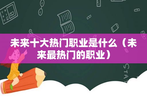 未来十大热门职业是什么（未来最热门的职业）