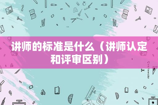 讲师的标准是什么（讲师认定和评审区别）