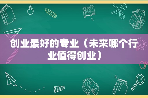 创业最好的专业（未来哪个行业值得创业）