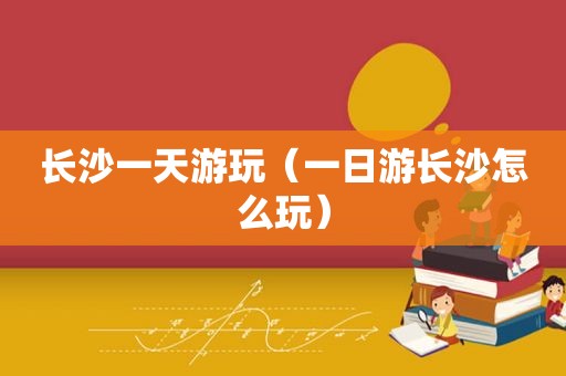 长沙一天游玩（一日游长沙怎么玩）