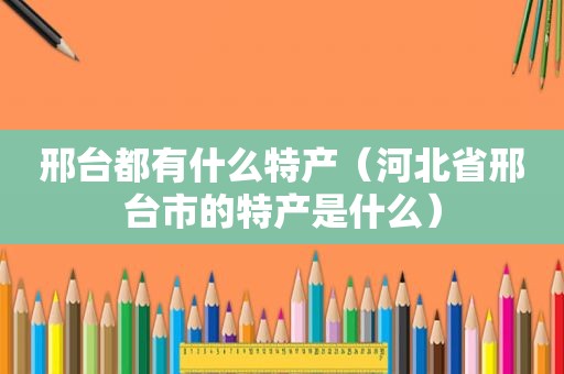 邢台都有什么特产（河北省邢台市的特产是什么）