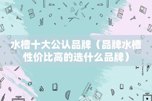 水槽十大公认品牌（品牌水槽性价比高的选什么品牌）